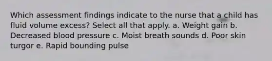 Which assessment findings indicate to the nurse that a child has fluid volume excess? Select all that apply. a. Weight gain b. Decreased blood pressure c. Moist breath sounds d. Poor skin turgor e. Rapid bounding pulse