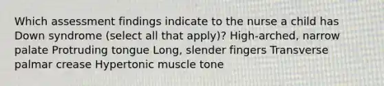 Which assessment findings indicate to the nurse a child has Down syndrome (select all that apply)? High-arched, narrow palate Protruding tongue Long, slender fingers Transverse palmar crease Hypertonic muscle tone