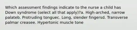 Which assessment findings indicate to the nurse a child has Down syndrome (select all that apply)?a. High-arched, narrow palateb. Protruding tonguec. Long, slender fingersd. Transverse palmar creasee. Hypertonic muscle tone