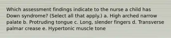 Which assessment findings indicate to the nurse a child has Down syndrome? (Select all that apply.) a. High arched narrow palate b. Protruding tongue c. Long, slender fingers d. Transverse palmar crease e. Hypertonic muscle tone