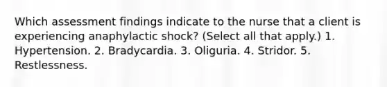 Which assessment findings indicate to the nurse that a client is experiencing anaphylactic shock? (Select all that apply.) 1. Hypertension. 2. Bradycardia. 3. Oliguria. 4. Stridor. 5. Restlessness.