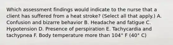 Which assessment findings would indicate to the nurse that a client has suffered from a heat stroke? (Select all that apply.) A. Confusion and bizarre behavior B. Headache and fatigue C. Hypotension D. Presence of perspiration E. Tachycardia and tachypnea F. Body temperature more than 104° F (40° C)