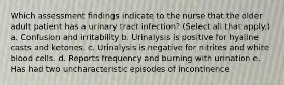 Which assessment findings indicate to the nurse that the older adult patient has a urinary tract infection? (Select all that apply.) a. Confusion and irritability b. Urinalysis is positive for hyaline casts and ketones. c. Urinalysis is negative for nitrites and white blood cells. d. Reports frequency and burning with urination e. Has had two uncharacteristic episodes of incontinence