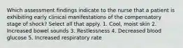 Which assessment findings indicate to the nurse that a patient is exhibiting early clinical manifestations of the compensatory stage of shock? Select all that apply. 1. Cool, moist skin 2. Increased bowel sounds 3. Restlessness 4. Decreased blood glucose 5. Increased respiratory rate