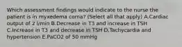 Which assessment findings would indicate to the nurse the patient is in myxedema coma? (Select all that apply) A.Cardiac output of 2 l/min B.Decrease in T3 and increase in TSH C.Increase in T3 and decrease in TSH D.Tachycardia and hypertension E.PaCO2 of 50 mmHg