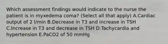 Which assessment findings would indicate to the nurse the patient is in myxedema coma? (Select all that apply) A.Cardiac output of 2 l/min B.Decrease in T3 and increase in TSH C.Increase in T3 and decrease in TSH D.Tachycardia and hypertension E.PaCO2 of 50 mmHg