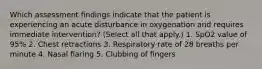 Which assessment findings indicate that the patient is experiencing an acute disturbance in oxygenation and requires immediate intervention? (Select all that apply.) 1. SpO2 value of 95% 2. Chest retractions 3. Respiratory rate of 28 breaths per minute 4. Nasal flaring 5. Clubbing of fingers