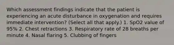 Which assessment findings indicate that the patient is experiencing an acute disturbance in oxygenation and requires immediate intervention? (Select all that apply.) 1. SpO2 value of 95% 2. Chest retractions 3. Respiratory rate of 28 breaths per minute 4. Nasal flaring 5. Clubbing of fingers