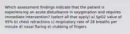 Which assessment findings indicate that the patient is experiencing an acute disturbance in oxygenation and requires immediate intervention? (select all that apply) a) SpO2 value of 95% b) chest retractions c) respiratory rate of 28 breaths per minute d) nasal flaring e) clubbing of fingers