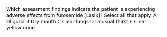 Which assessment findings indicate the patient is experiencing adverse effects from furosemide [Lasix]? Select all that apply. A Oliguria B Dry mouth C Clear lungs D Unusual thirst E Clear yellow urine