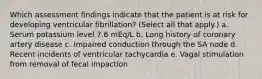 Which assessment findings indicate that the patient is at risk for developing ventricular fibrillation? (Select all that apply.) a. Serum potassium level 7.6 mEq/L b. Long history of coronary artery disease c. Impaired conduction through the SA node d. Recent incidents of ventricular tachycardia e. Vagal stimulation from removal of fecal impaction