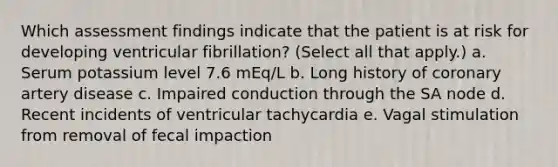 Which assessment findings indicate that the patient is at risk for developing ventricular fibrillation? (Select all that apply.) a. Serum potassium level 7.6 mEq/L b. Long history of coronary artery disease c. Impaired conduction through the SA node d. Recent incidents of ventricular tachycardia e. Vagal stimulation from removal of fecal impaction