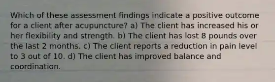 Which of these assessment findings indicate a positive outcome for a client after acupuncture? a) The client has increased his or her flexibility and strength. b) The client has lost 8 pounds over the last 2 months. c) The client reports a reduction in pain level to 3 out of 10. d) The client has improved balance and coordination.