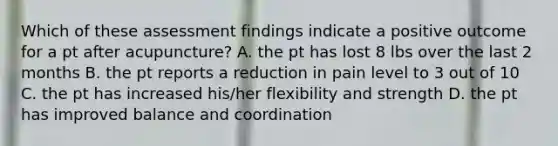 Which of these assessment findings indicate a positive outcome for a pt after acupuncture? A. the pt has lost 8 lbs over the last 2 months B. the pt reports a reduction in pain level to 3 out of 10 C. the pt has increased his/her flexibility and strength D. the pt has improved balance and coordination