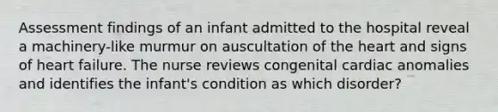 Assessment findings of an infant admitted to the hospital reveal a machinery-like murmur on auscultation of the heart and signs of heart failure. The nurse reviews congenital cardiac anomalies and identifies the infant's condition as which disorder?