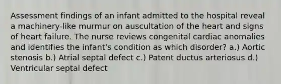 Assessment findings of an infant admitted to the hospital reveal a machinery-like murmur on auscultation of the heart and signs of heart failure. The nurse reviews congenital cardiac anomalies and identifies the infant's condition as which disorder? a.) Aortic stenosis b.) Atrial septal defect c.) Patent ductus arteriosus d.) Ventricular septal defect