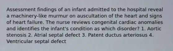 Assessment findings of an infant admitted to the hospital reveal a machinery-like murmur on auscultation of the heart and signs of heart failure. The nurse reviews congenital cardiac anomalies and identifies the infant's condition as which disorder? 1. Aortic stenosis 2. Atrial septal defect 3. Patent ductus arteriosus 4. Ventricular septal defect