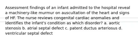 Assessment findings of an infant admitted to the hospital reveal a machinery-like murmur on auscultation of the heart and signs of HF. The nurse reviews congenital cardiac anomalies and identifies the infant's condition as which disorder? a. aortic stenosis b. atrial septal defect c. patent ductus arteriosus d. ventricular septal defect