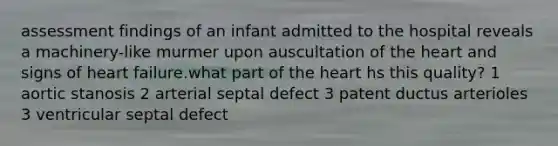 assessment findings of an infant admitted to the hospital reveals a machinery-like murmer upon auscultation of the heart and signs of heart failure.what part of the heart hs this quality? 1 aortic stanosis 2 arterial septal defect 3 patent ductus arterioles 3 ventricular septal defect