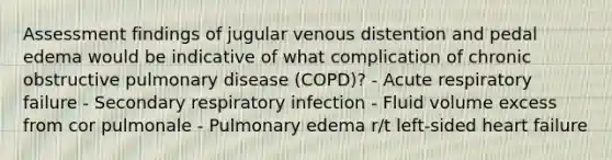 Assessment findings of jugular venous distention and pedal edema would be indicative of what complication of chronic obstructive pulmonary disease (COPD)? - Acute respiratory failure - Secondary respiratory infection - Fluid volume excess from cor pulmonale - Pulmonary edema r/t left-sided heart failure