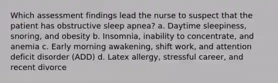 Which assessment findings lead the nurse to suspect that the patient has obstructive sleep apnea? a. Daytime sleepiness, snoring, and obesity b. Insomnia, inability to concentrate, and anemia c. Early morning awakening, shift work, and attention deficit disorder (ADD) d. Latex allergy, stressful career, and recent divorce