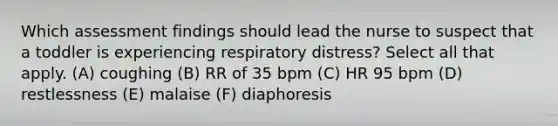 Which assessment findings should lead the nurse to suspect that a toddler is experiencing respiratory distress? Select all that apply. (A) coughing (B) RR of 35 bpm (C) HR 95 bpm (D) restlessness (E) malaise (F) diaphoresis