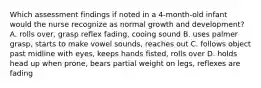 Which assessment findings if noted in a 4-month-old infant would the nurse recognize as normal growth and development? A. rolls over, grasp reflex fading, cooing sound B. uses palmer grasp, starts to make vowel sounds, reaches out C. follows object past midline with eyes, keeps hands fisted, rolls over D. holds head up when prone, bears partial weight on legs, reflexes are fading