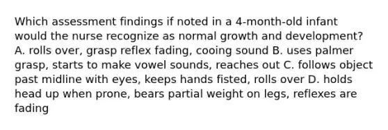 Which assessment findings if noted in a 4-month-old infant would the nurse recognize as normal growth and development? A. rolls over, grasp reflex fading, cooing sound B. uses palmer grasp, starts to make vowel sounds, reaches out C. follows object past midline with eyes, keeps hands fisted, rolls over D. holds head up when prone, bears partial weight on legs, reflexes are fading