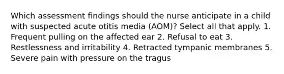 Which assessment findings should the nurse anticipate in a child with suspected acute otitis media (AOM)? Select all that apply. 1. Frequent pulling on the affected ear 2. Refusal to eat 3. Restlessness and irritability 4. Retracted tympanic membranes 5. Severe pain with pressure on the tragus