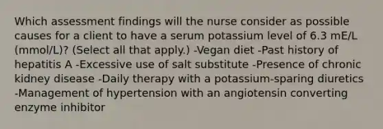 Which assessment findings will the nurse consider as possible causes for a client to have a serum potassium level of 6.3 mE/L (mmol/L)? (Select all that apply.) -Vegan diet -Past history of hepatitis A -Excessive use of salt substitute -Presence of chronic kidney disease -Daily therapy with a potassium-sparing diuretics -Management of hypertension with an angiotensin converting enzyme inhibitor