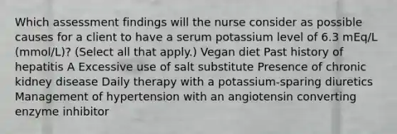 Which assessment findings will the nurse consider as possible causes for a client to have a serum potassium level of 6.3 mEq/L (mmol/L)? (Select all that apply.) Vegan diet Past history of hepatitis A Excessive use of salt substitute Presence of chronic kidney disease Daily therapy with a potassium-sparing diuretics Management of hypertension with an angiotensin converting enzyme inhibitor