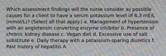 Which assessment findings will the nurse consider as possible causes for a client to have a serum potassium level of 6.3 mE/L (mmol/L)? (Select all that apply.) a. Management of hypertension with an angiotensin converting enzyme inhibitor b. Presence of chronic kidney disease c. Vegan diet d. Excessive use of salt substitute e. Daily therapy with a potassium-sparing diuretics f. Past history of hepatitis A