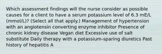 Which assessment findings will the nurse consider as possible causes for a client to have a serum potassium level of 6.3 mE/L (mmol/L)? (Select all that apply.) Management of hypertension with an angiotensin converting enzyme inhibitor Presence of chronic kidney disease Vegan diet Excessive use of salt substitute Daily therapy with a potassium-sparing diuretics Past history of hepatitis A