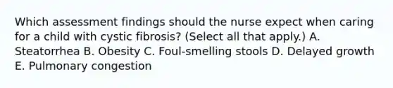 Which assessment findings should the nurse expect when caring for a child with cystic fibrosis? (Select all that apply.) A. Steatorrhea B. Obesity C. Foul-smelling stools D. Delayed growth E. Pulmonary congestion