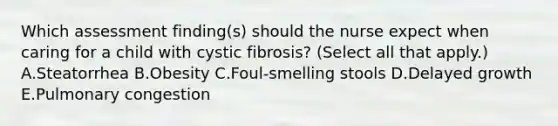 Which assessment finding(s) should the nurse expect when caring for a child with cystic fibrosis? (Select all that apply.) A.Steatorrhea B.Obesity C.Foul-smelling stools D.Delayed growth E.Pulmonary congestion