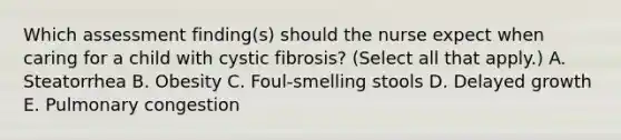 Which assessment finding(s) should the nurse expect when caring for a child with cystic fibrosis? (Select all that apply.) A. Steatorrhea B. Obesity C. Foul-smelling stools D. Delayed growth E. Pulmonary congestion