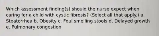 Which assessment finding(s) should the nurse expect when caring for a child with cystic fibrosis? (Select all that apply.) a. Steatorrhea b. Obesity c. Foul smelling stools d. Delayed growth e. Pulmonary congestion