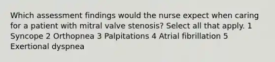 Which assessment findings would the nurse expect when caring for a patient with mitral valve stenosis? Select all that apply. 1 Syncope 2 Orthopnea 3 Palpitations 4 Atrial fibrillation 5 Exertional dyspnea