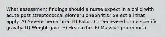 What assessment findings should a nurse expect in a child with acute post-streptococcal glomerulonephritis? Select all that apply. A) Severe hematuria. B) Pallor. C) Decreased urine specific gravity. D) Weight gain. E) Headache. F) Massive proteinuria.