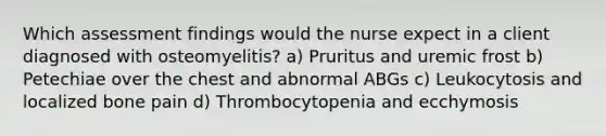 Which assessment findings would the nurse expect in a client diagnosed with osteomyelitis? a) Pruritus and uremic frost b) Petechiae over the chest and abnormal ABGs c) Leukocytosis and localized bone pain d) Thrombocytopenia and ecchymosis