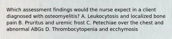 Which assessment findings would the nurse expect in a client diagnosed with osteomyelitis? A. Leukocytosis and localized bone pain B. Pruritus and uremic frost C. Petechiae over the chest and abnormal ABGs D. Thrombocytopenia and ecchymosis