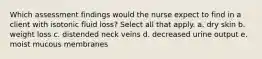 Which assessment findings would the nurse expect to find in a client with isotonic fluid loss? Select all that apply. a. dry skin b. weight loss c. distended neck veins d. decreased urine output e. moist mucous membranes