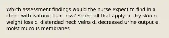 Which assessment findings would the nurse expect to find in a client with isotonic fluid loss? Select all that apply. a. dry skin b. weight loss c. distended neck veins d. decreased urine output e. moist mucous membranes