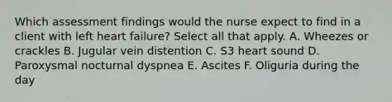 Which assessment findings would the nurse expect to find in a client with left heart failure? Select all that apply. A. Wheezes or crackles B. Jugular vein distention C. S3 heart sound D. Paroxysmal nocturnal dyspnea E. Ascites F. Oliguria during the day