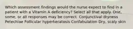 Which assessment findings would the nurse expect to find in a patient with a Vitamin A deficiency? Select all that apply. One, some, or all responses may be correct. Conjunctival dryness Petechiae Follicular hyperkeratosis Confabulation Dry, scaly skin