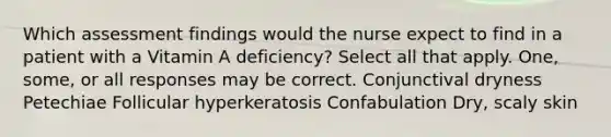 Which assessment findings would the nurse expect to find in a patient with a Vitamin A deficiency? Select all that apply. One, some, or all responses may be correct. Conjunctival dryness Petechiae Follicular hyperkeratosis Confabulation Dry, scaly skin