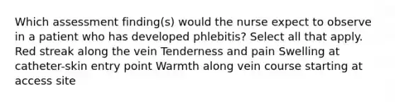 Which assessment finding(s) would the nurse expect to observe in a patient who has developed phlebitis? Select all that apply. Red streak along the vein Tenderness and pain Swelling at catheter-skin entry point Warmth along vein course starting at access site