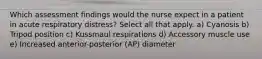 Which assessment findings would the nurse expect in a patient in acute respiratory distress? Select all that apply. a) Cyanosis b) Tripod position c) Kussmaul respirations d) Accessory muscle use e) Increased anterior-posterior (AP) diameter