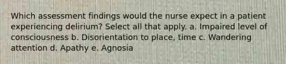 Which assessment findings would the nurse expect in a patient experiencing delirium? Select all that apply. a. Impaired level of consciousness b. Disorientation to place, time c. Wandering attention d. Apathy e. Agnosia