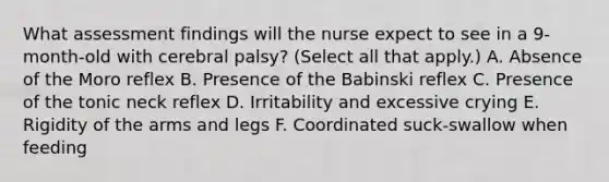 What assessment findings will the nurse expect to see in a 9-month-old with cerebral palsy? (Select all that apply.) A. Absence of the Moro reflex B. Presence of the Babinski reflex C. Presence of the tonic neck reflex D. Irritability and excessive crying E. Rigidity of the arms and legs F. Coordinated suck-swallow when feeding